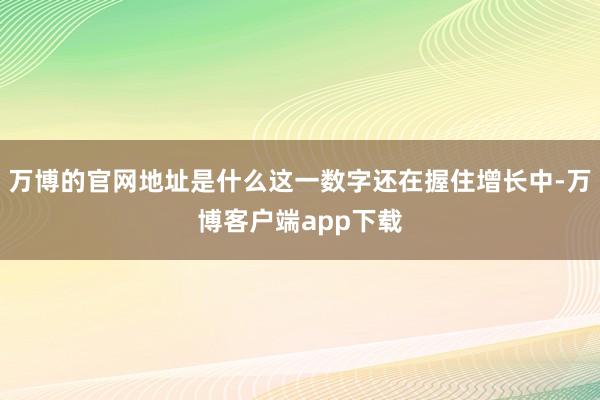 万博的官网地址是什么这一数字还在握住增长中-万博客户端app下载