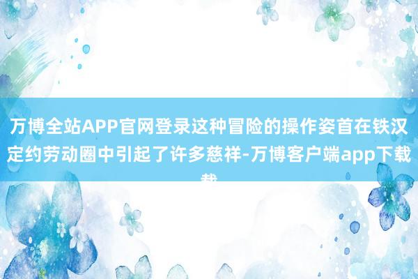 万博全站APP官网登录这种冒险的操作姿首在铁汉定约劳动圈中引起了许多慈祥-万博客户端app下载