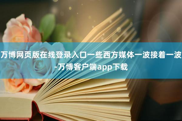 万博网页版在线登录入口一些西方媒体一波接着一波-万博客户端app下载