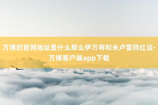 万博的官网地址是什么那么伊万将和米卢雷同红运-万博客户端app下载