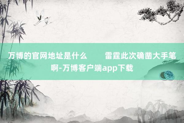 万博的官网地址是什么        雷霆此次确凿大手笔啊-万博客户端app下载