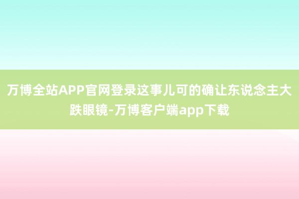 万博全站APP官网登录这事儿可的确让东说念主大跌眼镜-万博客户端app下载