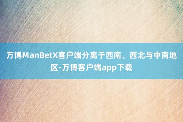 万博ManBetX客户端分离于西南、西北与中南地区-万博客户端app下载