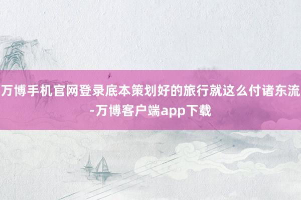 万博手机官网登录底本策划好的旅行就这么付诸东流-万博客户端app下载