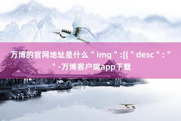 万博的官网地址是什么＂img＂:[{＂desc＂:＂＂-万博客户端app下载