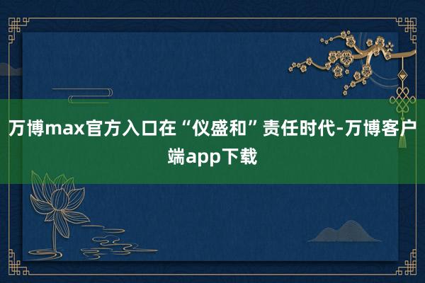 万博max官方入口在“仪盛和”责任时代-万博客户端app下载