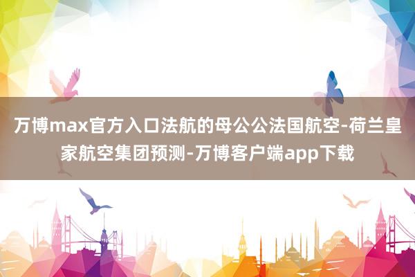 万博max官方入口法航的母公公法国航空-荷兰皇家航空集团预测-万博客户端app下载