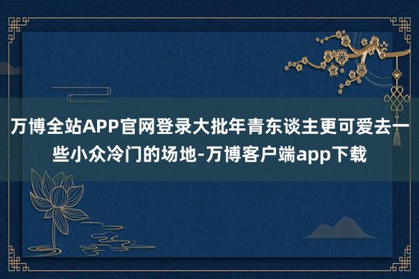 万博全站APP官网登录大批年青东谈主更可爱去一些小众冷门的场地-万博客户端app下载