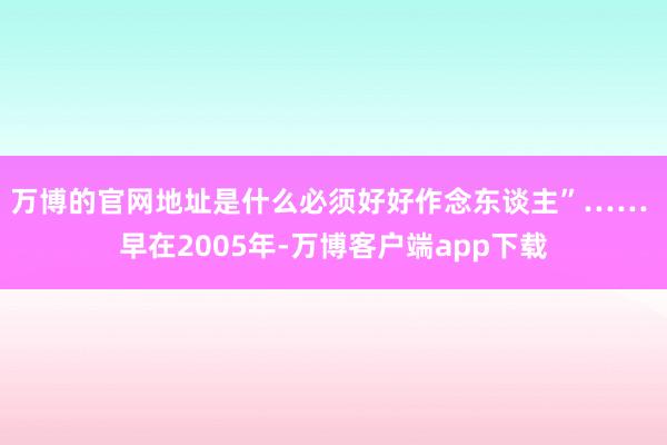 万博的官网地址是什么必须好好作念东谈主”…… 　　早在2005年-万博客户端app下载