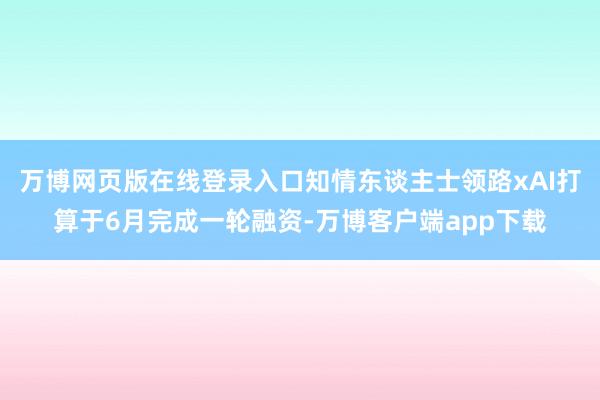 万博网页版在线登录入口知情东谈主士领路xAI打算于6月完成一轮融资-万博客户端app下载