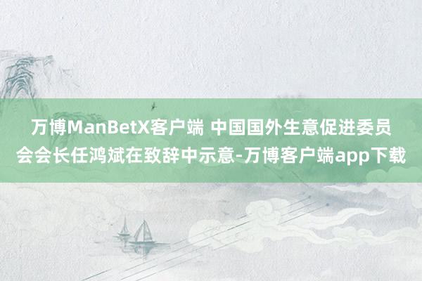 万博ManBetX客户端 　　中国国外生意促进委员会会长任鸿斌在致辞中示意-万博客户端app下载