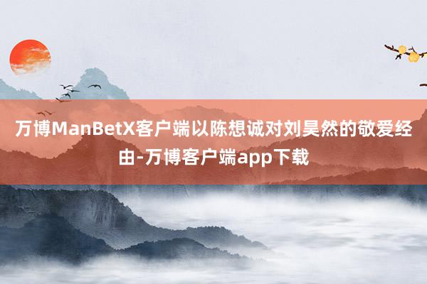 万博ManBetX客户端以陈想诚对刘昊然的敬爱经由-万博客户端app下载