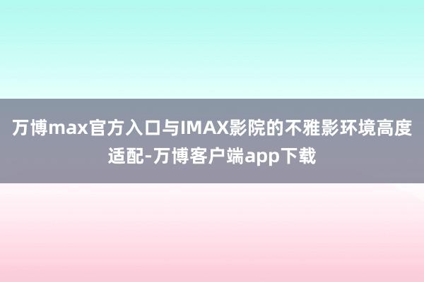 万博max官方入口与IMAX影院的不雅影环境高度适配-万博客户端app下载