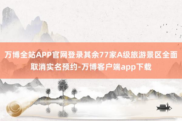 万博全站APP官网登录其余77家A级旅游景区全面取消实名预约-万博客户端app下载