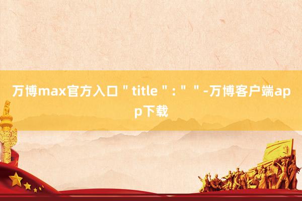 万博max官方入口＂title＂:＂＂-万博客户端app下载