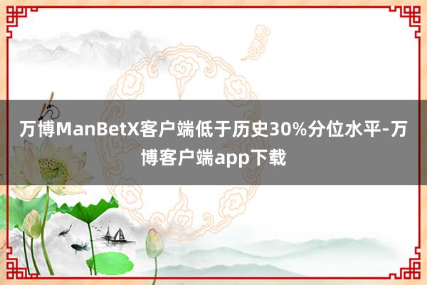 万博ManBetX客户端低于历史30%分位水平-万博客户端app下载