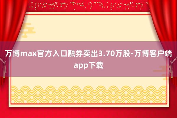 万博max官方入口融券卖出3.70万股-万博客户端app下载