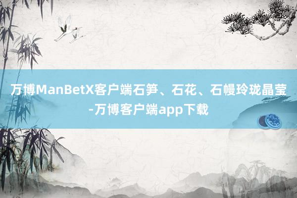 万博ManBetX客户端石笋、石花、石幔玲珑晶莹-万博客户端app下载