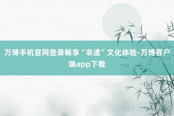 万博手机官网登录畅享“非遗”文化体验-万博客户端app下载