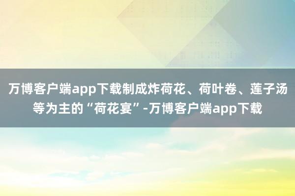 万博客户端app下载制成炸荷花、荷叶卷、莲子汤等为主的“荷花宴”-万博客户端app下载