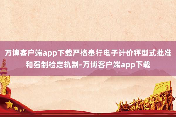 万博客户端app下载严格奉行电子计价秤型式批准和强制检定轨制-万博客户端app下载