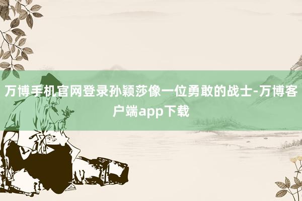 万博手机官网登录孙颖莎像一位勇敢的战士-万博客户端app下载