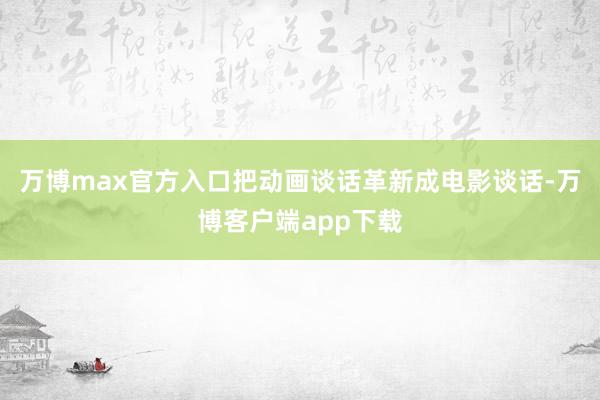 万博max官方入口把动画谈话革新成电影谈话-万博客户端app下载