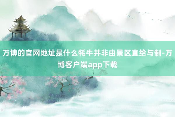 万博的官网地址是什么牦牛并非由景区直给与制-万博客户端app下载