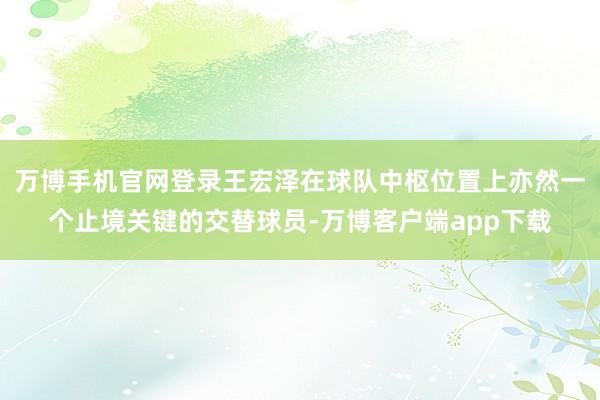 万博手机官网登录王宏泽在球队中枢位置上亦然一个止境关键的交替球员-万博客户端app下载