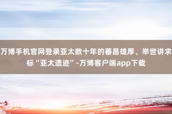 万博手机官网登录亚太数十年的蕃昌雄厚、举世讲求标“亚太遗迹”-万博客户端app下载