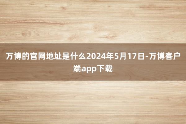 万博的官网地址是什么2024年5月17日-万博客户端app下载