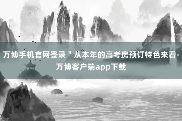 万博手机官网登录＂从本年的高考房预订特色来看-万博客户端app下载