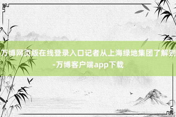 万博网页版在线登录入口记者从上海绿地集团了解到-万博客户端app下载