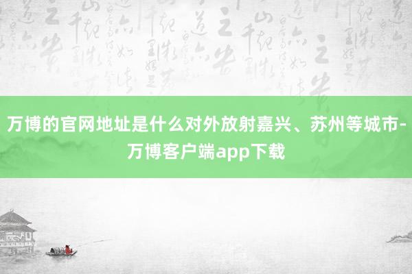 万博的官网地址是什么对外放射嘉兴、苏州等城市-万博客户端app下载