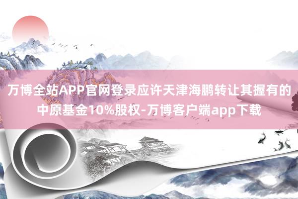 万博全站APP官网登录应许天津海鹏转让其握有的中原基金10%股权-万博客户端app下载