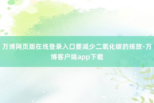 万博网页版在线登录入口要减少二氧化碳的排放-万博客户端app下载