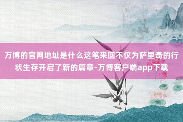 万博的官网地址是什么这笔来回不仅为萨里奇的行状生存开启了新的篇章-万博客户端app下载