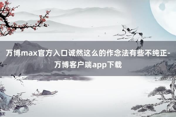 万博max官方入口诚然这么的作念法有些不纯正-万博客户端app下载