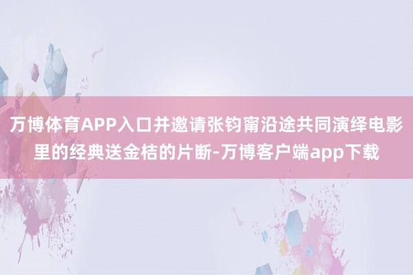 万博体育APP入口并邀请张钧甯沿途共同演绎电影里的经典送金桔的片断-万博客户端app下载