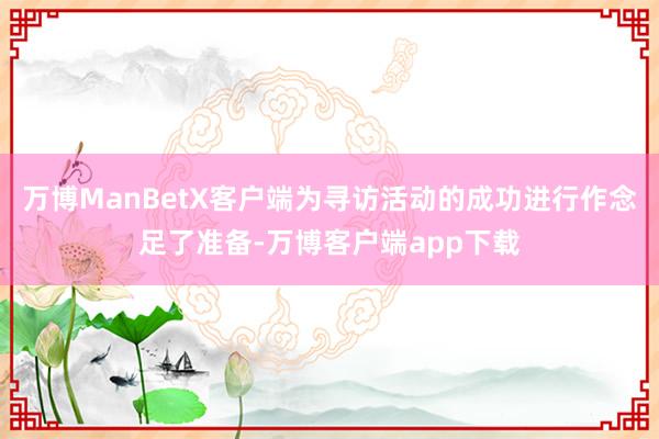 万博ManBetX客户端为寻访活动的成功进行作念足了准备-万博客户端app下载