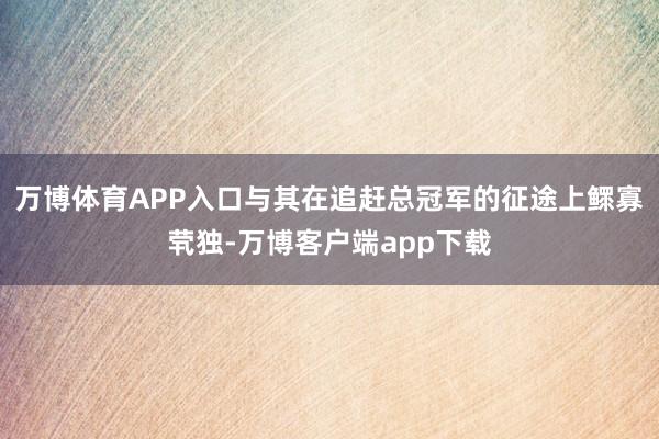 万博体育APP入口与其在追赶总冠军的征途上鳏寡茕独-万博客户端app下载