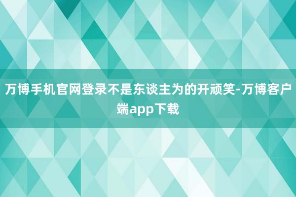 万博手机官网登录不是东谈主为的开顽笑-万博客户端app下载