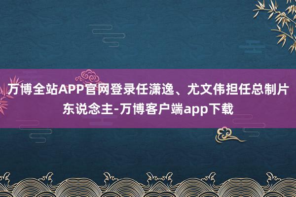 万博全站APP官网登录任潇逸、尤文伟担任总制片东说念主-万博客户端app下载