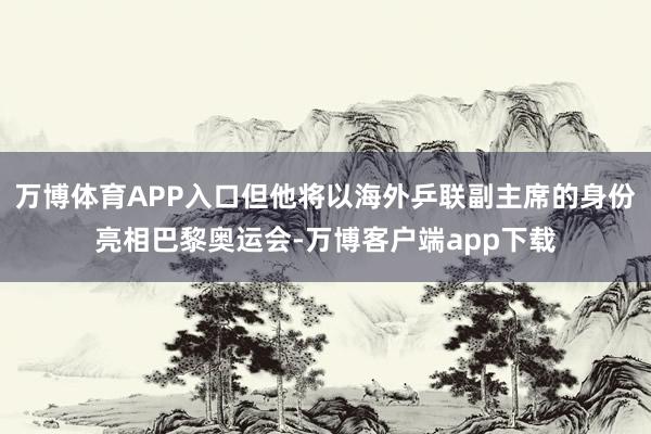 万博体育APP入口但他将以海外乒联副主席的身份亮相巴黎奥运会-万博客户端app下载