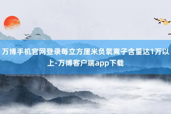 万博手机官网登录每立方厘米负氧离子含量达1万以上-万博客户端app下载