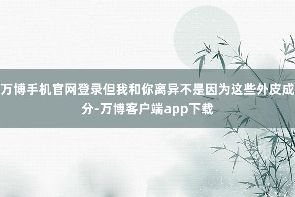 万博手机官网登录但我和你离异不是因为这些外皮成分-万博客户端app下载