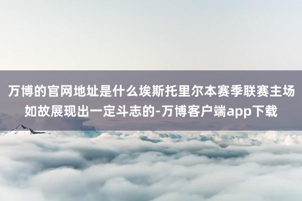 万博的官网地址是什么埃斯托里尔本赛季联赛主场如故展现出一定斗志的-万博客户端app下载