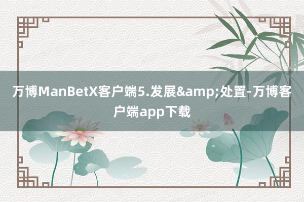 万博ManBetX客户端5.发展&处置-万博客户端app下载