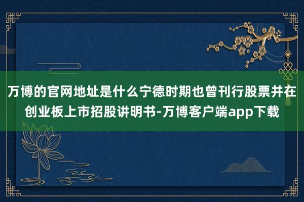 万博的官网地址是什么宁德时期也曾刊行股票并在创业板上市招股讲明书-万博客户端app下载