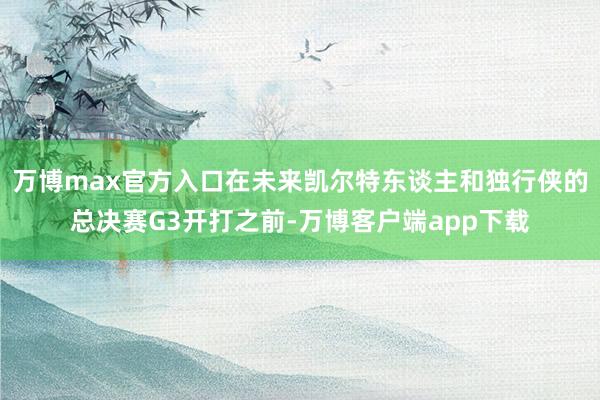 万博max官方入口在未来凯尔特东谈主和独行侠的总决赛G3开打之前-万博客户端app下载